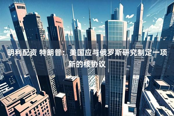 明利配资 特朗普：美国应与俄罗斯研究制定一项新的核协议