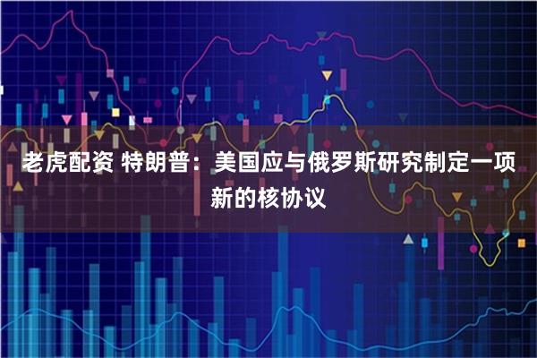老虎配资 特朗普：美国应与俄罗斯研究制定一项新的核协议