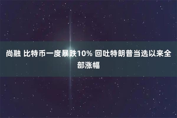 尚融 比特币一度暴跌10% 回吐特朗普当选以来全部涨幅