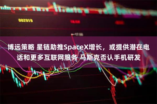 博远策略 星链助推SpaceX增长，或提供潜在电话和更多互联网服务 马斯克否认手机研发