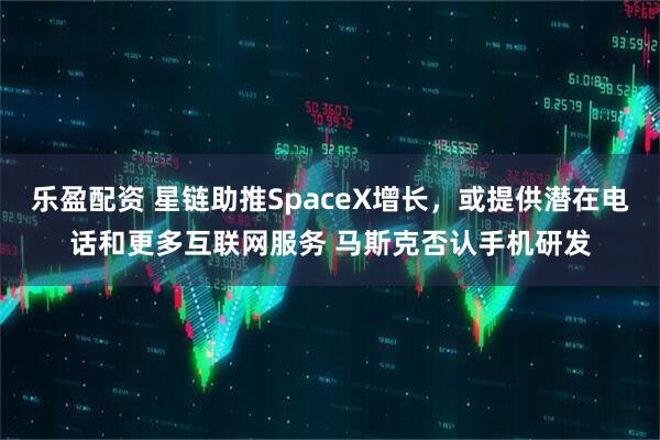 乐盈配资 星链助推SpaceX增长，或提供潜在电话和更多互联网服务 马斯克否认手机研发