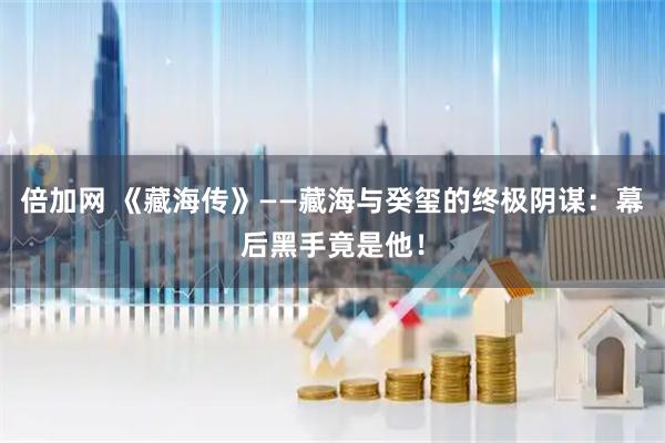 倍加网 《藏海传》——藏海与癸玺的终极阴谋：幕后黑手竟是他！