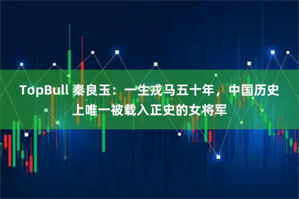 TopBull 秦良玉：一生戎马五十年，中国历史上唯一被载入正史的女将军