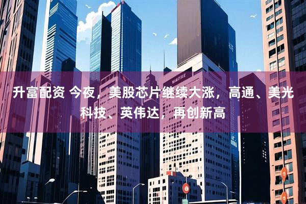 升富配资 今夜，美股芯片继续大涨，高通、美光科技、英伟达，再创新高