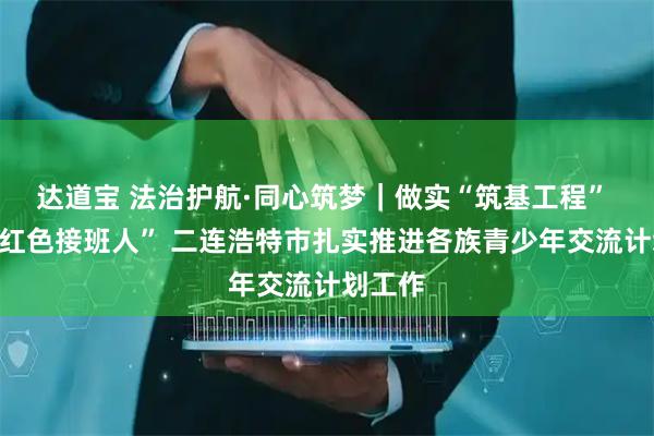 达道宝 法治护航·同心筑梦｜做实“筑基工程” 培育“红色接班人” 二连浩特市扎实推进各族青少年交流计划工作