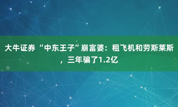大牛证券 “中东王子”崩富婆：租飞机和劳斯莱斯，三年骗了1.2亿