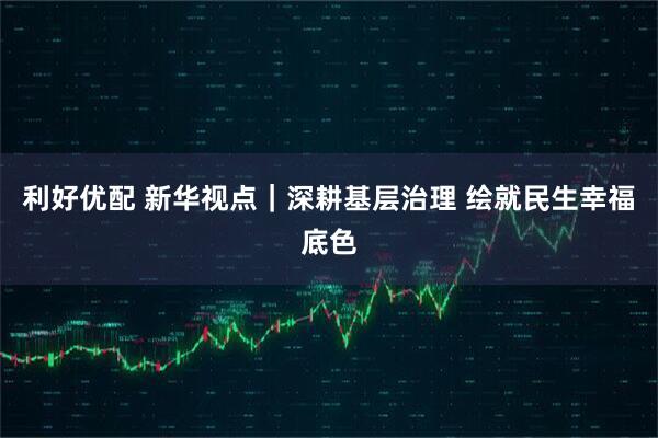 利好优配 新华视点｜深耕基层治理 绘就民生幸福底色