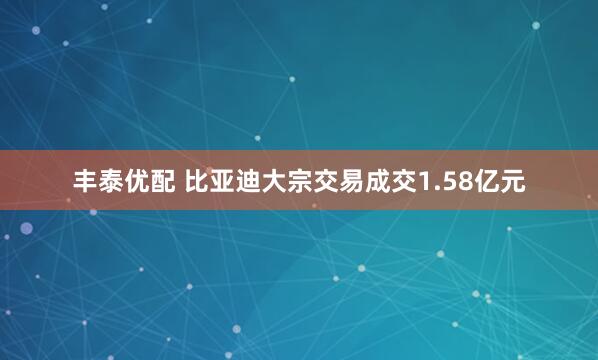 丰泰优配 比亚迪大宗交易成交1.58亿元