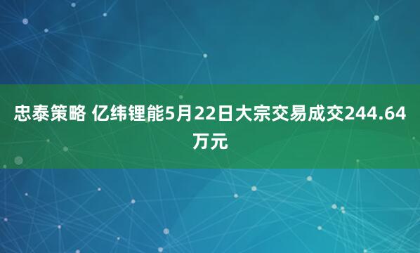 忠泰策略 亿纬锂能5月22日大宗交易成交244.64万元
