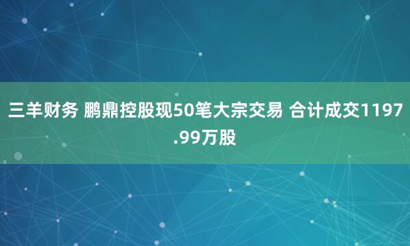 三羊财务 鹏鼎控股现50笔大宗交易 合计成交1197.99万股