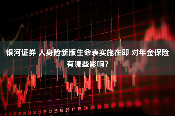 银河证券 人身险新版生命表实施在即 对年金保险有哪些影响？
