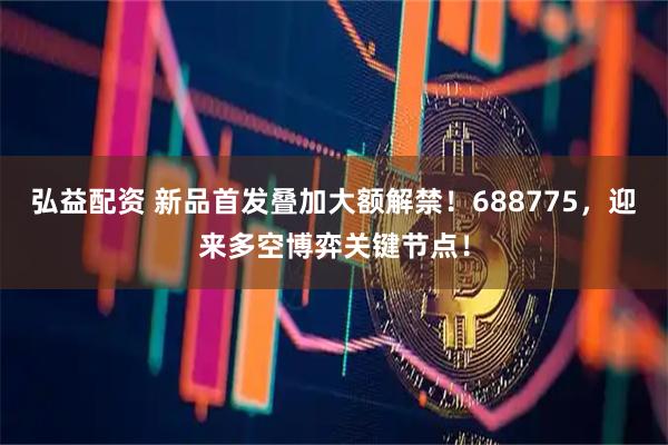 弘益配资 新品首发叠加大额解禁！688775，迎来多空博弈关键节点！