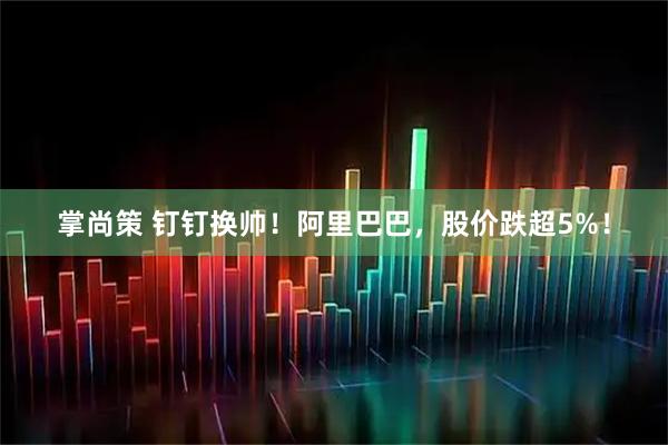 掌尚策 钉钉换帅！阿里巴巴，股价跌超5%！