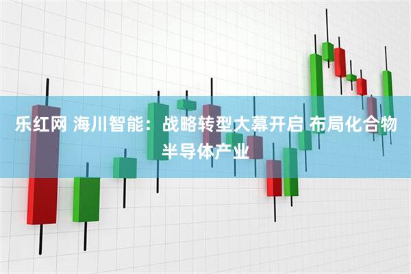 乐红网 海川智能：战略转型大幕开启 布局化合物半导体产业