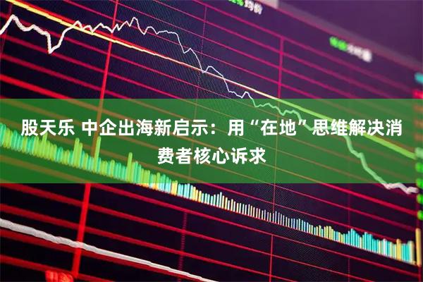 股天乐 中企出海新启示：用“在地”思维解决消费者核心诉求