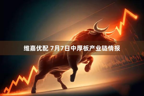 维嘉优配 7月7日中厚板产业链情报