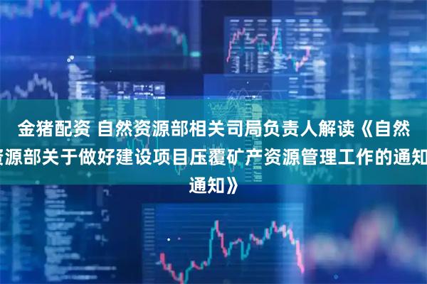 金猪配资 自然资源部相关司局负责人解读《自然资源部关于做好建设项目压覆矿产资源管理工作的通知》