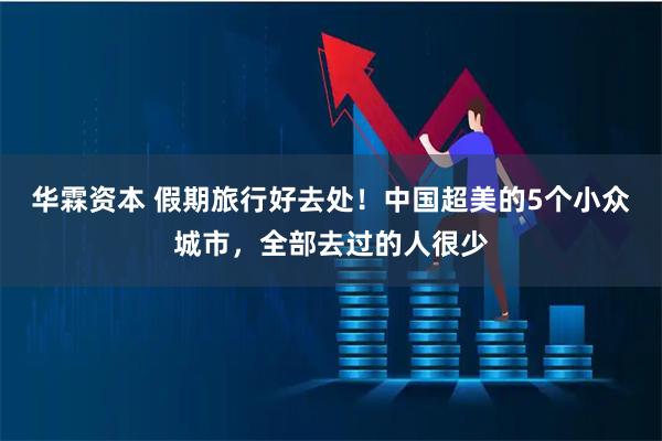 华霖资本 假期旅行好去处！中国超美的5个小众城市，全部去过的人很少