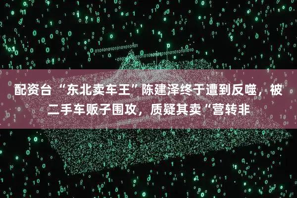 配资台 “东北卖车王”陈建泽终于遭到反噬,被二手车贩子围攻,质疑其卖“营转非