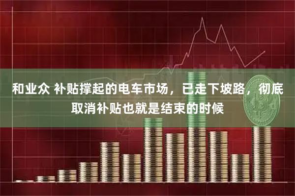 和业众 补贴撑起的电车市场，已走下坡路，彻底取消补贴也就是结束的时候