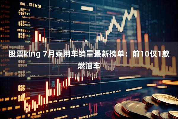股票king 7月乘用车销量最新榜单：前10仅1款燃油车