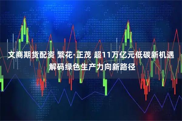 文商期货配资 繁花·正茂 超11万亿元低碳新机遇 解码绿色生产力向新路径