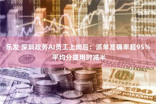 乐发 深圳政务AI员工上岗后：派单准确率超95% 平均分拨用时减半